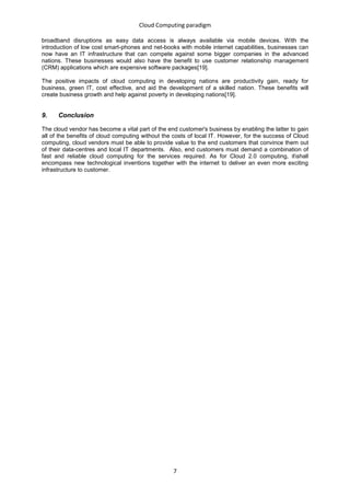 Cloud Computing paradigm

broadband disruptions as easy data access is always available via mobile devices. With the
introduction of low cost smart-phones and net-books with mobile internet capabilities, businesses can
now have an IT infrastructure that can compete against some bigger companies in the advanced
nations. These businesses would also have the benefit to use customer relationship management
(CRM) applications which are expensive software packages[19].

The positive impacts of cloud computing in developing nations are productivity gain, ready for
business, green IT, cost effective, and aid the development of a skilled nation. These benefits will
create business growth and help against poverty in developing nations[19].


9.    Conclusion

The cloud vendor has become a vital part of the end customer's business by enabling the latter to gain
all of the benefits of cloud computing without the costs of local IT. However, for the success of Cloud
computing, cloud vendors must be able to provide value to the end customers that convince them out
of their data-centres and local IT departments. Also, end customers must demand a combination of
fast and reliable cloud computing for the services required. As for Cloud 2.0 computing, itshall
encompass new technological inventions together with the internet to deliver an even more exciting
infrastructure to customer.




                                                  7
 