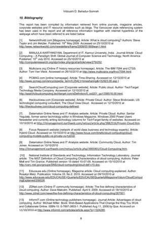 Vidoushi D. Bahadur-Somrah

10. Bibliography

This report has been compiled by information retrieved from online journals, magazine articles,
corporate websites and IT resource websites such as blogs. The Vancouver style referencing system
has been used in the report and all reference information together with internet hyperlinks of the
webpage which have been referred to are listed below:

[1]      NetworkWorld.com [Magazine homepage]. Article: What is cloud computing? Authors: Steve
                                     th
Taylor and Jim Metzler. Published: 19 May 2009. Accessed on 25/10/2010 at
http://www.networkworld.com/newsletters/frame/2009/051809wan1.html.

[2]      MANJULA KARTHIKEYAN, Department of IT, Kannur University, India. Journal Article: Cloud
Computing – A Paradigm Shift. Global Journal of Computer Science and Technology, North America.
              th
Published: 10 July 2010. Accessed on 25/10/2010 at
http://computerresearch.org/stpr/index.php/gjcst/article/view/279/252.

[3]     Multicians.org (Online IT history resources homepage). Article: The IBM 7094 and CTSS.
Author: Tom Van Vleck. Accessed on 26/10/2010 at http://www.multicians.org/thvv/7094.html.

[4]      PCMAG.com [online homepage]. Article: Time-Sharing. Accessed on 12/10/2010 at
http://www.pcmag.com/encyclopedia_term/0,2542,t=timesharing&i=52923,00.asp,]

[5]      SearchCloudComputing.com [Corporate website]. Article: Public cloud. Author: TechTarget
Technology Media Company. Accessed on 12/10/2010 at
http://searchcloudcomputing.techtarget.com/sDefinition/0,,sid201_gci1356516,00.html.

[6]       thecloudview.com [Corporate website]. Article: Private Cloud: Author: Steve Brobrowski, US
technologist computing consultant, The Cloud View Cloud. Accessed on 12/10/2010 at
http://thecloudview.com/cloud-computing-defined/.

[7]    Datamation Online News and IT Analysis website. Article: Private Cloud. Author: Serdar
Yegulalp, former senior technology editor in Windows Magazine, Windows 2000 Power Users
Newsletter and currently writing technology columns for TechTarget family of websites. Accessed on
10/10/2010 at http://itmanagement.earthweb.com/netsys/article.php/3882516/Private-Cloud.htm.

[8]     Focus Research website (network of world class business and technology experts). Article:
Hybrid Cloud. Accessed on 10/10/2010 at http://www.focus.com/briefs/cloud-computing/cloud-
computing-models-public-vs-private-vs-hybrid/.

[9]     Datamation Online News and IT Analysis website. Article: Community Cloud. Author: Tim
Jones. Accessed on 10/10/2010
http://itmanagement.earthweb.com/netsys/article.php/3905901/Cloud-Computing.htm.

 [10]    National Institute of Standards and Technology, Information Technology Laboratory. Journal
article: The NIST Definition of Cloud Computing Characteristics of cloud computing. Authors: Peter
Mell and Tim Grance. Published version 15 dated 10-07-09. Accessed on 15/10/2010 at
http://csrc.nist.gov/groups/SNS/cloud-computing/cloud-def-v15.doc.

[11]     Educause.edu (Online homepage). Magazine article: Cloud computing explained. Author:
Rosalyn Metz. Publication: Volume 33, No.2, 2010. Accessed on 09/10/2010 at
http://www.educause.edu/EDUCAUSE+Quarterly/EDUCAUSEQuarterlyMagazineVolum/CloudComput
ingExplained/206526.

[12]     ZDNet.com (Online IT community homepage). Article: The five defining characteristics of
cloud computing. Author: Dave Malcolm. Published: April 9, 2009. Accessed on 18/10/2010 at
http://www.zdnet.com/news/the-five-defining-characteristics-of-cloud-computing/287001.

[13]    InformIT.com (Online technology publishers homepage). Journal Article: Advantages of cloud
computing. Author: Michael Miller. Book: Web-Based Applications That Change the Way You Work
and Collaborate Online. ISBN-10: 0-7897-3803-1. Published Aug 11, 2008 by Que. Accessed on
11/10/2010 at http://www.informit.com/articles/article.aspx?p=1324280.

                                                  8
 