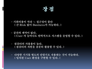 장점

- 기회비용이 적다 ≒ 접근성이 좋다
  ( 큰 Risk 없이 Business가 가능하다. )


- 공간의 제약이 없다.
  ( User 가 늘어나도 탄력적으로 시스템을 운영할 수 있다. )


- 컴퓨터의 가용율이 높다.
  ( 컴퓨터의 자원을 충분히 활용할 수 있다. )


- 다양한 기기를 별도의 단말기로 사용하는 것이 가능하다.
  ( 일치된 User 환경을 구현할 수 있다. )
 