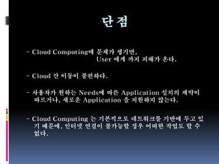 단점

- Cloud Computing에 문제가 생기면,
                   User 에게 까지 피해가 온다.

- Cloud 간 이동이 불편하다.

- 사용자가 원하는 Needs에 따른 Application 설치의 제약이
  따르거나, 새로운 Application 을 지원하지 않는다.


- Cloud Computing 는 기본적으로 네트워크를 기반에 두고 있
  기 때문에, 인터넷 연결이 불가능할 경우 어떠한 작업도 할 수
  없다.
 