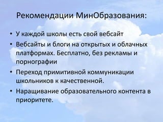 Рекомендации МинОбразования:
• У каждой школы есть свой вебсайт
• Вебсайты и блоги на открытых и облачных
платформах. Бесплатно, без рекламы и
порнографии
• Переход примитивной коммуникации
школьников к качественной.
• Наращивание образовательного контента в
приоритете.