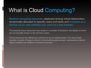 What is Cloud Computing?
Massive computing resources, deployed among virtual datacenters,
dynamically allocated to specific users and tasks and accessed as a
service via an user interface (UI), such as a web browser.

The physical cloud resources may reside in a number of locations, the details of which
are not typically known to the service’s users.

Cloud resources are offered as a service on an as needed basis. The cloud itself
typically consists of large numbers of commodity-grade servers, harnessed to deliver
highly scalable and reliable on-demand services.
 