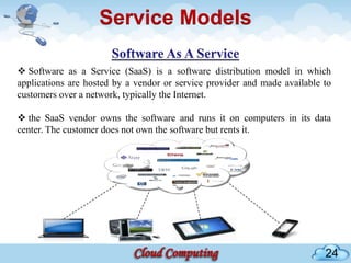 Service Models

 Software as a Service (SaaS) is a software distribution model in which
applications are hosted by a vendor or service provider and made available to
customers over a network, typically the Internet.

 the SaaS vendor owns the software and runs it on computers in its data
center. The customer does not own the software but rents it.




                                                                           24
 