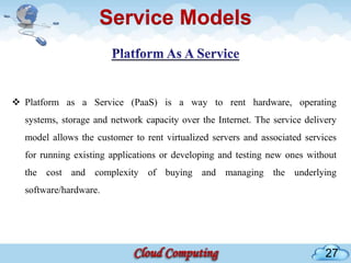 Service Models


 Platform as a Service (PaaS) is a way to rent hardware, operating
  systems, storage and network capacity over the Internet. The service delivery
  model allows the customer to rent virtualized servers and associated services
  for running existing applications or developing and testing new ones without
  the cost and complexity of buying and managing the underlying
  software/hardware.




                                                                            27
 