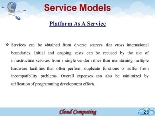 Service Models


 Services can be obtained from diverse sources that cross international
  boundaries. Initial and ongoing costs can be reduced by the use of
  infrastructure services from a single vendor rather than maintaining multiple
  hardware facilities that often perform duplicate functions or suffer from
  incompatibility problems. Overall expenses can also be minimized by
  unification of programming development efforts.




                                                                            29
 