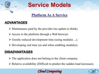 Service Models


 Maintenance paid by the provider (no update to think).
 Access to the platform through a Web browser.
 Greatly reduced development time (using modules ...).
 Developing real time (as and when enabling modules).



 The application does not belong to the client company.
 Relative availability (Difficult to predict the sudden load increases).

                                                                       30
 