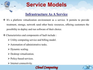 Service Models

 It's a platform virtualization environment as a service. It permits to provide
   treatment, storage, network sand other basic resources, offering customers the
   possibility to deploy and run software of their choice.

 Characteristics and components of IaaS include :
     Utility computing service and billing model.
     Automation of administrative tasks.
     Dynamic scaling.
     Desktop virtualization.
     Policy-based services.
     Internet connectivity.
                                                                              32
 