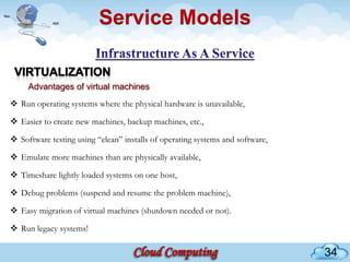 Service Models


     Advantages of virtual machines
 Run operating systems where the physical hardware is unavailable,

 Easier to create new machines, backup machines, etc.,

 Software testing using “clean” installs of operating systems and software,

 Emulate more machines than are physically available,

 Timeshare lightly loaded systems on one host,

 Debug problems (suspend and resume the problem machine),

 Easy migration of virtual machines (shutdown needed or not).

 Run legacy systems!

                                                                               34
 