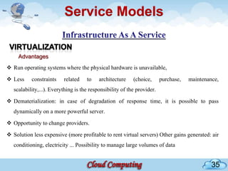 Service Models


     Advantages
 Run operating systems where the physical hardware is unavailable,

 Less     constraints    related    to    architecture    (choice,      purchase,   maintenance,
   scalability,...). Everything is the responsibility of the provider.

 Dematerialization: in case of degradation of response time, it is possible to pass
   dynamically on a more powerful server.

 Opportunity to change providers.

 Solution less expensive (more profitable to rent virtual servers) Other gains generated: air
   conditioning, electricity ... Possibility to manage large volumes of data


                                                                                              35
 