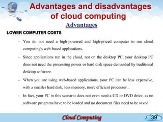 Advantages and disadvantages
          of cloud computing

– You do not need a high-powered and high-priced computer to run cloud
  computing's web-based applications.

– Since applications run in the cloud, not on the desktop PC, your desktop PC
  does not need the processing power or hard disk space demanded by traditional
  desktop software.

– When you are using web-based applications, your PC can be less expensive,
  with a smaller hard disk, less memory, more efficient processor...

– In fact, your PC in this scenario does not even need a CD or DVD drive, as no
  software programs have to be loaded and no document files need to be saved.


                                                                                39
 