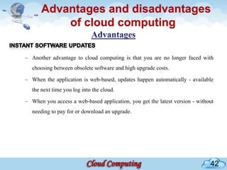 Advantages and disadvantages
          of cloud computing

– Another advantage to cloud computing is that you are no longer faced with
  choosing between obsolete software and high upgrade costs.

– When the application is web-based, updates happen automatically - available
  the next time you log into the cloud.

– When you access a web-based application, you get the latest version - without
  needing to pay for or download an upgrade.




                                                                             42
 
