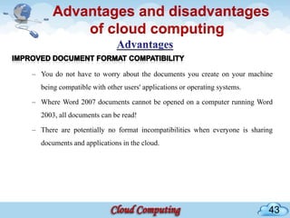 Advantages and disadvantages
          of cloud computing

– You do not have to worry about the documents you create on your machine
  being compatible with other users' applications or operating systems.

– Where Word 2007 documents cannot be opened on a computer running Word
  2003, all documents can be read!

– There are potentially no format incompatibilities when everyone is sharing
  documents and applications in the cloud.




                                                                          43
 