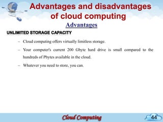 Advantages and disadvantages
           of cloud computing

– Cloud computing offers virtually limitless storage.

– Your computer's current 200 Gbyte hard drive is small compared to the
   hundreds of Pbytes available in the cloud.

– Whatever you need to store, you can.




                                                                     44
 