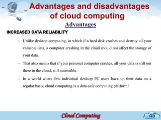 Advantages and disadvantages
           of cloud computing

– Unlike desktop computing, in which if a hard disk crashes and destroy all your
   valuable data, a computer crashing in the cloud should not affect the storage of
   your data.

– That also means that if your personal computer crashes, all your data is still out
   there in the cloud, still accessible.

– In a world where few individual desktop PC users back up their data on a
   regular basis, cloud computing is a data-safe computing platform!




                                                                                  45
 