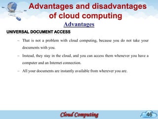 Advantages and disadvantages
          of cloud computing

– That is not a problem with cloud computing, because you do not take your
   documents with you.

– Instead, they stay in the cloud, and you can access them whenever you have a
   computer and an Internet connection.

– All your documents are instantly available from wherever you are.




                                                                            46
 