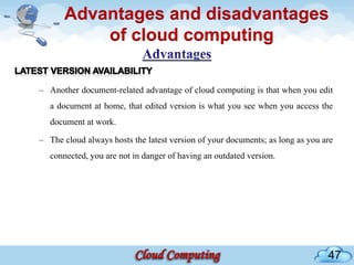 Advantages and disadvantages
           of cloud computing

– Another document-related advantage of cloud computing is that when you edit
   a document at home, that edited version is what you see when you access the
   document at work.

– The cloud always hosts the latest version of your documents; as long as you are
   connected, you are not in danger of having an outdated version.




                                                                               47
 