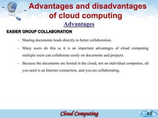 Advantages and disadvantages
           of cloud computing

– Sharing documents leads directly to better collaboration.

– Many users do this as it is an important advantages of cloud computing
   multiple users can collaborate easily on documents and projects.

– Because the documents are hosted in the cloud, not on individual computers, all
   you need is an Internet connection, and you are collaborating.




                                                                               48
 
