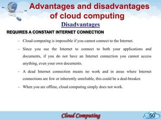 Advantages and disadvantages
           of cloud computing

– Cloud computing is impossible if you cannot connect to the Internet.

– Since you use the Internet to connect to both your applications and
   documents, if you do not have an Internet connection you cannot access
   anything, even your own documents.

– A dead Internet connection means no work and in areas where Internet
   connections are few or inherently unreliable, this could be a deal-breaker.

– When you are offline, cloud computing simply does not work.




                                                                                 50
 