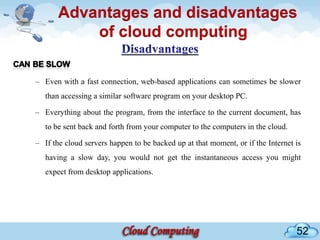 Advantages and disadvantages
           of cloud computing

– Even with a fast connection, web-based applications can sometimes be slower
   than accessing a similar software program on your desktop PC.

– Everything about the program, from the interface to the current document, has
   to be sent back and forth from your computer to the computers in the cloud.

– If the cloud servers happen to be backed up at that moment, or if the Internet is
   having a slow day, you would not get the instantaneous access you might
   expect from desktop applications.




                                                                                 52
 