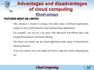 Advantages and disadvantages
             of cloud computing

– This situation is bound to change, but today many web-based applications
  simply are not as full-featured as their desktop-based applications.

– For example, you can do a lot more with Microsoft PowerPoint than with
  Google Presentation's web-based offering.

– The basics are similar, but the cloud application lacks many of PowerPoint's
  advanced features.

– If you are a power user, you might not want to leap into cloud computing just
  yet.




                                                                             53
 