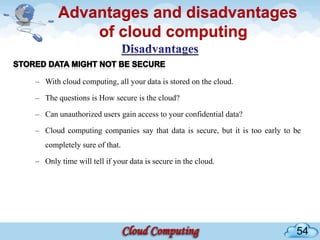 Advantages and disadvantages
           of cloud computing

– With cloud computing, all your data is stored on the cloud.

– The questions is How secure is the cloud?

– Can unauthorized users gain access to your confidential data?

– Cloud computing companies say that data is secure, but it is too early to be
   completely sure of that.

– Only time will tell if your data is secure in the cloud.




                                                                            54
 
