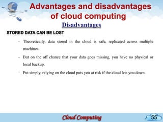 Advantages and disadvantages
           of cloud computing

– Theoretically, data stored in the cloud is safe, replicated across multiple
   machines.

– But on the off chance that your data goes missing, you have no physical or
   local backup.

– Put simply, relying on the cloud puts you at risk if the cloud lets you down.




                                                                                  55
 