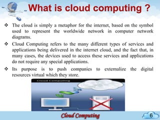 What is cloud computing ?
 The cloud is simply a metaphor for the internet, based on the symbol
  used to represent the worldwide network in computer network
  diagrams.
 Cloud Computing refers to the many different types of services and
  applications being delivered in the internet cloud, and the fact that, in
  many cases, the devices used to access these services and applications
  do not require any special applications.
 Its purpose is to push companies to externalize the digital
  resources virtual which they store.




                                                                         6
 