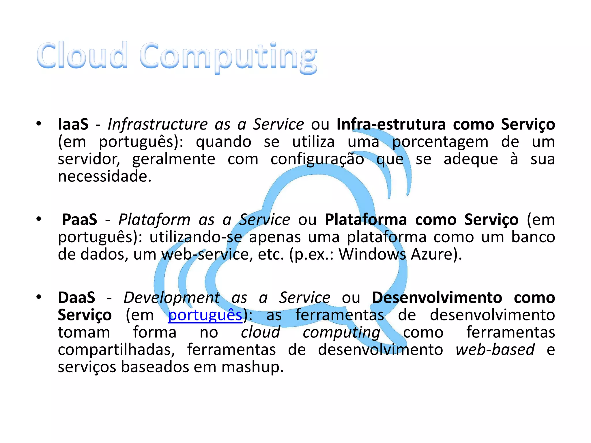 • IaaS - Infrastructure as a Service ou Infra-estrutura como Serviço
  (em português): quando se utiliza uma porcentagem de um
  servidor, geralmente com configuração que se adeque à sua
  necessidade.

•   PaaS - Plataform as a Service ou Plataforma como Serviço (em
    português): utilizando-se apenas uma plataforma como um banco
    de dados, um web-service, etc. (p.ex.: Windows Azure).

• DaaS - Development as a Service ou Desenvolvimento como
  Serviço (em português): as ferramentas de desenvolvimento
  tomam forma no cloud computing como ferramentas
  compartilhadas, ferramentas de desenvolvimento web-based e
  serviços baseados em mashup.
 