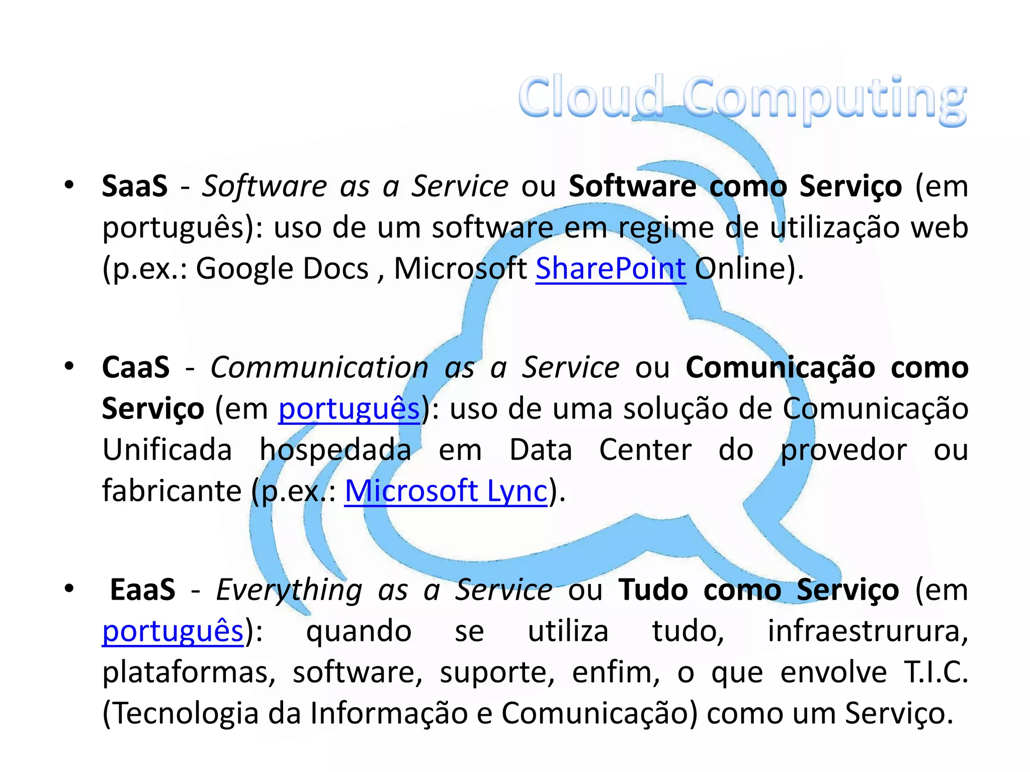 • SaaS - Software as a Service ou Software como Serviço (em
  português): uso de um software em regime de utilização web
  (p.ex.: Google Docs , Microsoft SharePoint Online).

• CaaS - Communication as a Service ou Comunicação como
  Serviço (em português): uso de uma solução de Comunicação
  Unificada hospedada em Data Center do provedor ou
  fabricante (p.ex.: Microsoft Lync).

•    EaaS - Everything as a Service ou Tudo como Serviço (em
    português): quando se utiliza tudo, infraestrurura,
    plataformas, software, suporte, enfim, o que envolve T.I.C.
    (Tecnologia da Informação e Comunicação) como um Serviço.
 