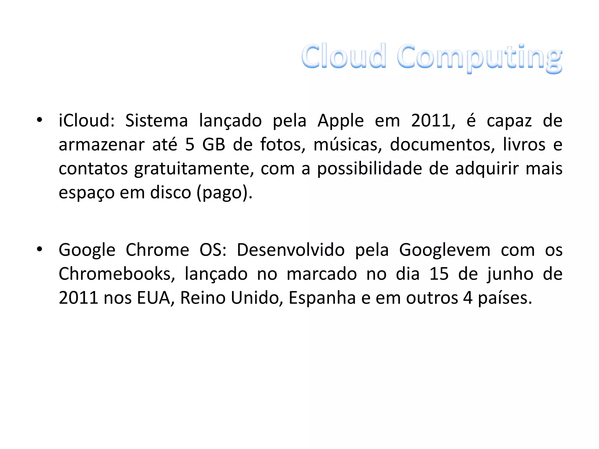 • iCloud: Sistema lançado pela Apple em 2011, é capaz de
  armazenar até 5 GB de fotos, músicas, documentos, livros e
  contatos gratuitamente, com a possibilidade de adquirir mais
  espaço em disco (pago).

• Google Chrome OS: Desenvolvido pela Googlevem com os
  Chromebooks, lançado no marcado no dia 15 de junho de
  2011 nos EUA, Reino Unido, Espanha e em outros 4 países.
 