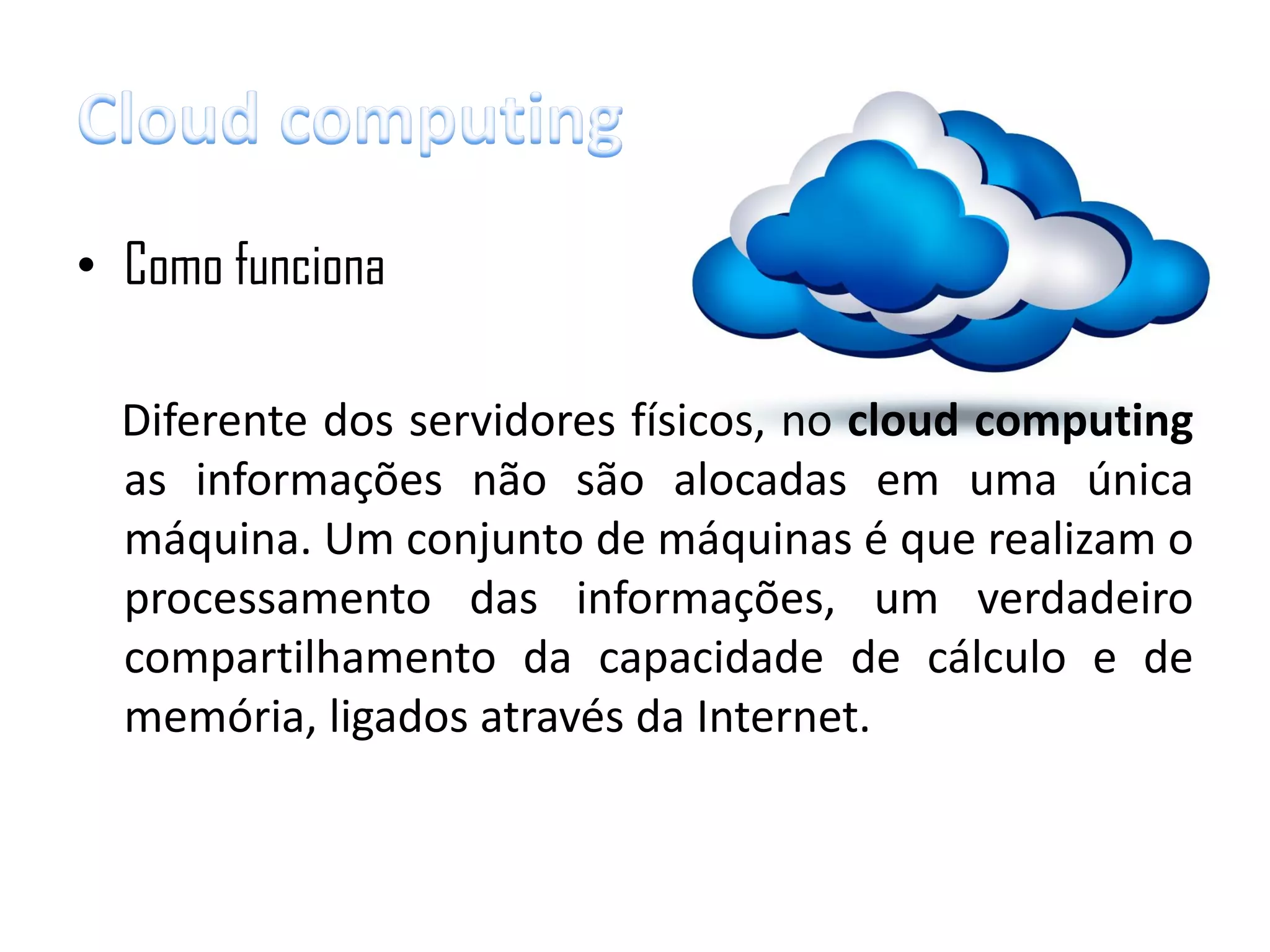• Como funciona

  Diferente dos servidores físicos, no cloud computing
  as informações não são alocadas em uma única
  máquina. Um conjunto de máquinas é que realizam o
  processamento das informações, um verdadeiro
  compartilhamento da capacidade de cálculo e de
  memória, ligados através da Internet.
 