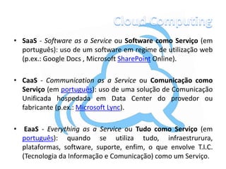 • SaaS - Software as a Service ou Software como Serviço (em
  português): uso de um software em regime de utilização web
  (p.ex.: Google Docs , Microsoft SharePoint Online).

• CaaS - Communication as a Service ou Comunicação como
  Serviço (em português): uso de uma solução de Comunicação
  Unificada hospedada em Data Center do provedor ou
  fabricante (p.ex.: Microsoft Lync).

•    EaaS - Everything as a Service ou Tudo como Serviço (em
    português): quando se utiliza tudo, infraestrurura,
    plataformas, software, suporte, enfim, o que envolve T.I.C.
    (Tecnologia da Informação e Comunicação) como um Serviço.
 