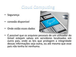 • Segurança

• conexão disponível

• Onde estão esses dados

• É possível que os arquivos pessoais de um utilizador do
  Gmail estejam salvos em servidores localizados em
  outro pais, onde as leis que protegem a integridade
  dessas informações seja outra, ou até mesmo que esse
  pais não tenha lei nenhuma.
 