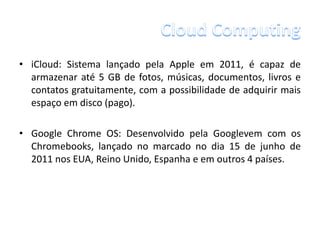 • iCloud: Sistema lançado pela Apple em 2011, é capaz de
  armazenar até 5 GB de fotos, músicas, documentos, livros e
  contatos gratuitamente, com a possibilidade de adquirir mais
  espaço em disco (pago).

• Google Chrome OS: Desenvolvido pela Googlevem com os
  Chromebooks, lançado no marcado no dia 15 de junho de
  2011 nos EUA, Reino Unido, Espanha e em outros 4 países.
 