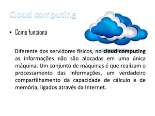 • Como funciona

  Diferente dos servidores físicos, no cloud computing
  as informações não são alocadas em uma única
  máquina. Um conjunto de máquinas é que realizam o
  processamento das informações, um verdadeiro
  compartilhamento da capacidade de cálculo e de
  memória, ligados através da Internet.
 