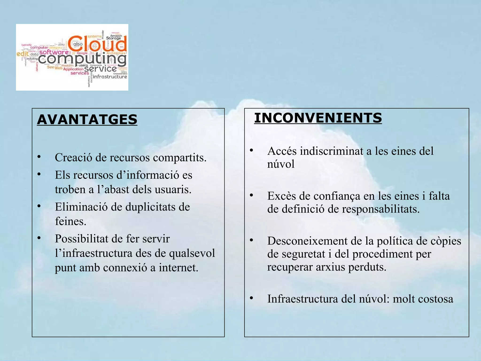 AVANTATGES                                   INCONVENIENTS

                                         •    Accés indiscriminat a les eines del
•   Creació de recursos compartits.
                                              núvol
•   Els recursos d’informació es
    troben a l’abast dels usuaris.       •    Excès de confiança en les eines i falta
•   Eliminació de duplicitats de              de definició de responsabilitats.
    feines.
•   Possibilitat de fer servir           •    Desconeixement de la política de còpies
    l’infraestructura des de qualsevol        de seguretat i del procediment per
    punt amb connexió a internet.             recuperar arxius perduts.

                                         •    Infraestructura del núvol: molt costosa
 