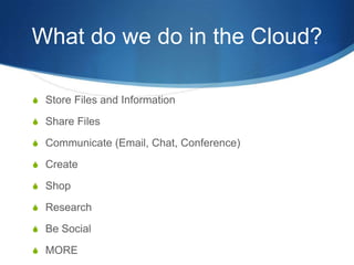 What do we do in the Cloud?

S Store Files and Information

S Share Files

S Communicate (Email, Chat, Conference)

S Create

S Shop

S Research

S Be Social

S MORE
 