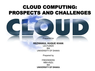 CLOUD COMPUTING:
PROSPECTS AND CHALLENGES




             Prepared for

       REZWANUL HUQUE KHAN
              LECTURER
                 IBA
         UNIVERSITY OF DHAKA

             Prepared by

             FREERIDERS
              MBA 45(D)
                 IBA
         UNIVERSITY OF DHAKA
 