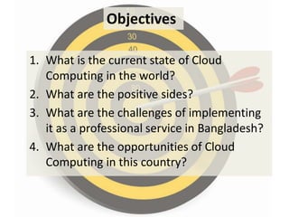 Objectives

1. What is the current state of Cloud
   Computing in the world?
2. What are the positive sides?
3. What are the challenges of implementing
   it as a professional service in Bangladesh?
4. What are the opportunities of Cloud
   Computing in this country?
 