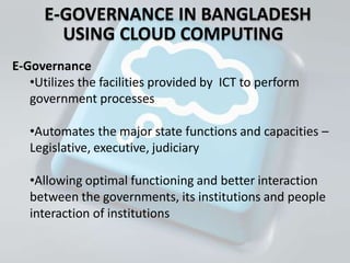 E-GOVERNANCE IN BANGLADESH
        USING CLOUD COMPUTING
E-Governance
   •Utilizes the facilities provided by ICT to perform
   government processes

   •Automates the major state functions and capacities –
   Legislative, executive, judiciary

   •Allowing optimal functioning and better interaction
   between the governments, its institutions and people
   interaction of institutions
 