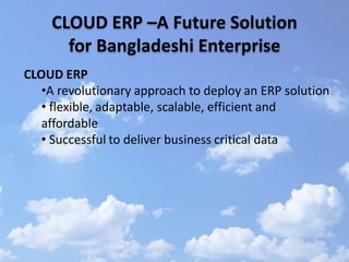 CLOUD ERP –A Future Solution
      for Bangladeshi Enterprise
CLOUD ERP
   •A revolutionary approach to deploy an ERP solution
   • flexible, adaptable, scalable, efficient and
   affordable
   • Successful to deliver business critical data
 