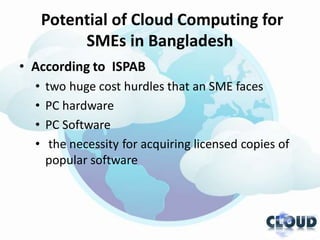 Potential of Cloud Computing for
           SMEs in Bangladesh
• According to ISPAB
  •   two huge cost hurdles that an SME faces
  •   PC hardware
  •   PC Software
  •    the necessity for acquiring licensed copies of
      popular software
 