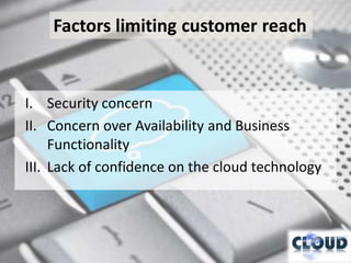 Factors limiting customer reach


I. Security concern
II. Concern over Availability and Business
     Functionality
III. Lack of confidence on the cloud technology
 