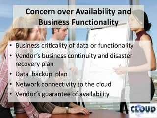 Concern over Availability and
         Business Functionality

• Business criticality of data or functionality
• Vendor’s business continuity and disaster
  recovery plan
• Data backup plan
• Network connectivity to the cloud
• Vendor’s guarantee of availability
 