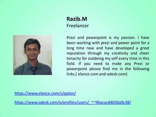 Razib.M
                          Freelancer

                          Prezi and powerpoint is my passion. I have
                          been working with prezi and power point for a
                          long time now and have developed a great
                          reputation through my creativity and sheer
                          tenacity for outdoing my self every time in this
                          field. If you need to make any Prezi or
                          powerpoint please find me in the following
                          links.( elance.com and odesk.com)



https://www.elance.com/s/ppton/

https://www.odesk.com/o/profiles/users/_~~96acacd4650a0c38/
 