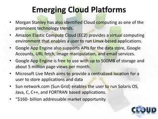Emerging Cloud Platforms
• Morgan Stanley has also identified Cloud computing as one of the
  prominent technology trends.
• Amazon Elastic Compute Cloud (EC2) provides a virtual computing
  environment that enables a user to run Linux-based applications.
• Google App Engine also supports APIs for the data store, Google
  Accounts, URL fetch, image manipulation, and email services.
• Google App Engine is free to use with up to 500MB of storage and
  about 5 million page views per month.
• Microsoft Live Mesh aims to provide a centralized location for a
  user to store applications and data
• Sun network.com (Sun Grid) enables the user to run Solaris OS,
  Java, C, C++, and FORTRAN based applications.
• “$160- billion addressable market opportunity
 