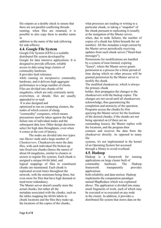 file outputs as a double check to ensure that     what processes are reading or writing to a
there are not parallel conflicting threads        particular chunk, or taking a "snapshot" of
running; when files are renamed, it is            the chunk pursuant to replicating it (usually
possible to also copy them to another name        at the instigation of the Master server,
in                                                when, due to node failures, the number of
addition to the name of the task (allowing        copies of a chunk has fallen beneath the set
for side-effects).                                number). All this metadata is kept current by
4.4. Google File System                           the Master server periodically receiving
Google File System (GFS) is a scalable            updates from each chunk server ("Heart-beat
distributed file system developed by              messages").
Google for data intensive applications. It is     Permissions for modifications are handled
designed to provide efficient, reliable           by a system of time-limited, expiring
access to data using large clusters of            "leases", where the Master server grants
commodity hardware.                               permission to a process for a finite period of
It provides fault tolerance                       time during which no other process will be
while running on inexpensive commodity            granted permission by the Master server to
hardware, and it delivers high aggregate          modify the chunk.
performance to a large number of clients.         The modified chunkserver, which is always
Files are divided into chunks of 64               the primary chunk
megabytes, which are only extremely rarely        holder, then propagates the changes to the
overwritten, or shrunk; files are usually         chunkservers with the backup copies. The
appended to or read.                              changes are not saved until all chunkservers
 It is also designed and                          acknowledge, thus guaranteeing the
optimized to run on computing clusters, the       completion and atomicity of the operation.
nodes of which consist of cheap,                  Programs access the chunks by first
"commodity" computers, which means                querying the Master server for the locations
precautions must be taken against the high        of the desired chunks; if the chunks are not
failure rate of individual nodes and the          being operated on (if there are no
subsequent data loss. Other design decisions      outstanding leases), the Master replies with
select for high data throughputs, even when       the locations, and the program then
it comes at the cost of latency.                  contacts and receives the data from the
          The nodes are divided into two types:   chunkserver directly. As opposed to many
one Master node and a large number of             file
Chunkservers. Chunkservers store the data         systems, it's not implemented in the kernel
files, with each individual file broken up        of an Operating System but accessed
into fixed size chunks (hence the name) of        through a library to avoid overhead.
about 64 megabytes, similar to clusters or        4.5. Hadoop
sectors in regular file systems. Each chunk is    Hadoop is a framework for running
assigned a unique 64-bit label, and               applications on large cluster built of
logical mappings of files to constituent          commodity        hardware.       The     Hadoop
chunks are maintained. Each chunk is              framework          transparently        provides
replicated several times throughout the           applications
network, with the minimum being three, but        both reliability and data motion. Hadoop
even more for files that have high demand or      implements the computation paradigm
need more redundancy.                             named MapReduce which was explained
The Master server doesn't usually store the       above. The application is divided into many
actual chunks, but rather all the                 small fragments of work, each of which may
metadata associated with the chunks, such as      be executed or re-executed on any node
the tables mapping the 64-bit labels to           in the cluster. In addition, it provides a
chunk locations and the files they make up,       distributed file system that stores data on the
the locations of the copies of the chunks,


Page 5 of 9
 