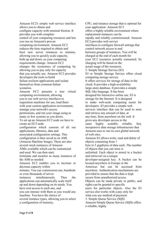 Amazon EC2's simple web service interface         CPU, and instance storage that is optimal for
allows you to obtain and                          your application. Amazon EC2
configure capacity with minimal friction. It      offers a highly reliable environment where
provides you with complete                        replacement instances can be
control of your computing resources and lets      rapidly and reliably commissioned. Amazon
you run on Amazon's proven                        EC2 provides web service
computing environment. Amazon EC2                 interfaces to configure firewall settings that
reduces the time required to obtain and           control network access to and
boot new server instances to minutes,             between groups of instances. You will be
allowing you to quickly scale capacity,           charged at the end of each month for
both up and down, as your computing               your EC2 resources actually consumed. So
requirements change. Amazon EC2                   charging will be based on the
changes the economics of computing by             actual usage of the resources.
allowing you to pay only for capacity             2. Simple Storage Service (S3)
that you actually use. Amazon EC2 provides        S3 or Simple Storage Service offers cloud
developers the tools to build                     computing storage service.
failure resilient applications and isolate        It offers services for storage of data in the
themselves from common failure                    cloud. It provides a high-availability
scenarios.                                        large-store database. It provides a simple
Amazon EC2 presents a true virtual                SQL-like language. It has been
computing environment, allowing                   designed for interactive online use. S3 is
you to use web service interfaces to              storage for the Internet. It is designed
requisition machines for use, load them           to make web-scale computing easier for
with your custom application environment,         developers. S3 provides a simple web
manage your network's access                      services interface that can be used to store
permissions, and run your image using as          and retrieve any amount of data, at
many or few systems as you desire.                any time, from anywhere on the web. It
To set up an Amazon EC2 node we have to           gives any developer access to the
create an EC2 node                                same highly scalable, reliable, fast,
configuration which consists of all our           inexpensive data storage infrastructure that
applications, libraries, data and                 Amazon uses to run its own global network
associated configuration settings. This           of web sites.
configuration is then saved as an AMI             Amazon S3 allows write, read and delete of
(Amazon Machine Image). There are also            objects containing from 1
several stock instances of Amazon                 byte to 5 gigabytes of data each. The number
AMIs available which can be customized            of objects that you can store is
and used. We can then start,                      unlimited. Each object is stored in a bucket
terminate and monitor as many instances of        and retrieved via a unique
the AMI as needed.                                developer-assigned key. A bucket can be
Amazon EC2 enables you to increase or             located anywhere in Europe or the
decrease capacity within                          Americas but can be accessed from
minutes. You can commission one, hundreds         anywhere. Authentication mechanisms are
or even thousands of server                       provided to ensure that the data is kept
instances      simultaneously.     Thus     the   secure from unauthorized access.
applications can automatically scale itself       Objects can be made private or public, and
up and down depending on its needs. You           rights can be granted to specific
have root access to each one, and                 users for particular objects. Also the S3
you can interact with them as you would any       service also works with a pay only for
machine. You have the choice of                   what you use method of payment.
several instance types, allowing you to select    3. Simple Queue Service (SQS)
a configuration of memory,                        Amazon Simple Queue Service (SQS) offers
                                                  a reliable, highly

Page 7 of 9
 