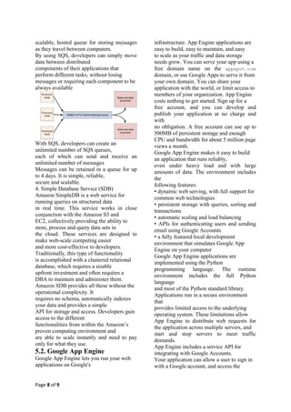 scalable, hosted queue for storing messages   infrastructure. App Engine applications are
as they travel between computers.             easy to build, easy to maintain, and easy
By using SQS, developers can simply move      to scale as your traffic and data storage
data between distributed                      needs grow. You can serve your app using a
components of their applications that         free domain name on the appspot.com
perform different tasks, without losing       domain, or use Google Apps to serve it from
messages or requiring each component to be    your own domain. You can share your
always available                              application with the world, or limit access to
                                              members of your organization. App Engine
                                              costs nothing to get started. Sign up for a
                                              free account, and you can develop and
                                              publish your application at no charge and
                                              with
                                              no obligation. A free account can use up to
                                              500MB of persistent storage and enough
                                              CPU and bandwidth for about 5 million page
With SQS, developers can create an            views a month.
unlimited number of SQS queues,               Google App Engine makes it easy to build
each of which can send and receive an         an application that runs reliably,
unlimited number of messages                  even under heavy load and with large
Messages can be retained in a queue for up    amounts of data. The environment includes
to 4 days. It is simple, reliable,            the
secure and scalable.                          following features:
4. Simple Database Service (SDB)              • dynamic web serving, with full support for
Amazon SimpleDB is a web service for          common web technologies
running queries on structured data            • persistent storage with queries, sorting and
in real time. This service works in close     transactions
conjunction with the Amazon S3 and            • automatic scaling and load balancing
EC2, collectively providing the ability to    • APIs for authenticating users and sending
store, process and query data sets in         email using Google Accounts
the cloud. These services are designed to     • a fully featured local development
make web-scale computing easier
                                              environment that simulates Google App
and more cost-effective to developers.
                                              Engine on your computer
Traditionally, this type of functionality
                                              Google App Engine applications are
is accomplished with a clustered relational   implemented using the Python
database, which requires a sizable
                                              programming language. The runtime
upfront investment and often requires a
                                              environment includes the full Python
DBA to maintain and administer them.
                                              language
Amazon SDB provides all these without the
                                              and most of the Python standard library.
operational complexity. It                    Applications run in a secure environment
requires no schema, automatically indexes
                                              that
your data and provides a simple
                                              provides limited access to the underlying
API for storage and access. Developers gain
                                              operating system. These limitations allow
access to the different
                                              App Engine to distribute web requests for
functionalities from within the Amazon’s      the application across multiple servers, and
proven computing environment and
                                              start and stop servers to meet traffic
are able to scale instantly and need to pay
                                              demands.
only for what they use.
                                              App Engine includes a service API for
5.2. Google App Engine                        integrating with Google Accounts.
Google App Engine lets you run your web       Your application can allow a user to sign in
applications on Google's                      with a Google account, and access the


Page 8 of 9
 