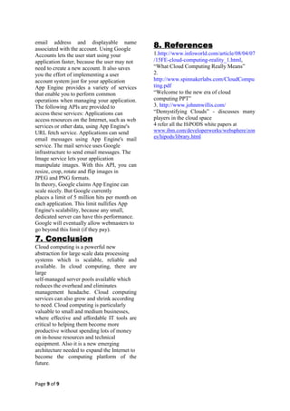 email address and displayable name
associated with the account. Using Google
                                                8. References
Accounts lets the user start using your         1.http://www.infoworld.com/article/08/04/07
application faster, because the user may not    /15FE-cloud-computing-reality_1.html,
need to create a new account. It also saves     “What Cloud Computing Really Means”
you the effort of implementing a user           2.
account system just for your application        http://www.spinnakerlabs.com/CloudCompu
App Engine provides a variety of services       ting.pdf
that enable you to perform common               “Welcome to the new era of cloud
operations when managing your application.      computing PPT”
The following APIs are provided to              3. http://www.johnmwillis.com/
access these services: Applications can         “Demystifying Clouds” - discusses many
access resources on the Internet, such as web   players in the cloud space
services or other data, using App Engine's      4 refer all the HiPODS white papers at
URL fetch service. Applications can send        www.ibm.com/developerworks/websphere/zon
                                                es/hipods/library.html
email messages using App Engine's mail
service. The mail service uses Google
infrastructure to send email messages. The
Image service lets your application
manipulate images. With this API, you can
resize, crop, rotate and flip images in
JPEG and PNG formats.
In theory, Google claims App Engine can
scale nicely. But Google currently
places a limit of 5 million hits per month on
each application. This limit nullifies App
Engine's scalability, because any small,
dedicated server can have this performance.
Google will eventually allow webmasters to
go beyond this limit (if they pay).
7. Conclusion
Cloud computing is a powerful new
abstraction for large scale data processing
systems which is scalable, reliable and
available. In cloud computing, there are
large
self-managed server pools available which
reduces the overhead and eliminates
management headache. Cloud computing
services can also grow and shrink according
to need. Cloud computing is particularly
valuable to small and medium businesses,
where effective and affordable IT tools are
critical to helping them become more
productive without spending lots of money
on in-house resources and technical
equipment. Also it is a new emerging
architecture needed to expand the Internet to
become the computing platform of the
future.


Page 9 of 9
 